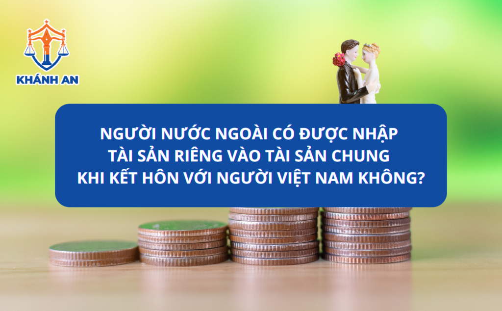 Người nước ngoài có được nhập tài sản riêng vào tài sản chung khi kết hôn với người Việt Nam không?